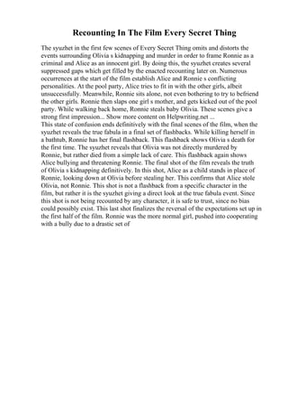 Recounting In The Film Every Secret Thing
The syuzhet in the first few scenes of Every Secret Thing omits and distorts the
events surrounding Olivia s kidnapping and murder in order to frame Ronnie as a
criminal and Alice as an innocent girl. By doing this, the syuzhet creates several
suppressed gaps which get filled by the enacted recounting later on. Numerous
occurrences at the start of the film establish Alice and Ronnie s conflicting
personalities. At the pool party, Alice tries to fit in with the other girls, albeit
unsuccessfully. Meanwhile, Ronnie sits alone, not even bothering to try to befriend
the other girls. Ronnie then slaps one girl s mother, and gets kicked out of the pool
party. While walking back home, Ronnie steals baby Olivia. These scenes give a
strong first impression... Show more content on Helpwriting.net ...
This state of confusion ends definitively with the final scenes of the film, when the
syuzhet reveals the true fabula in a final set of flashbacks. While killing herself in
a bathtub, Ronnie has her final flashback. This flashback shows Olivia s death for
the first time. The syuzhet reveals that Olivia was not directly murdered by
Ronnie, but rather died from a simple lack of care. This flashback again shows
Alice bullying and threatening Ronnie. The final shot of the film reveals the truth
of Olivia s kidnapping definitively. In this shot, Alice as a child stands in place of
Ronnie, looking down at Olivia before stealing her. This confirms that Alice stole
Olivia, not Ronnie. This shot is not a flashback from a specific character in the
film, but rather it is the syuzhet giving a direct look at the true fabula event. Since
this shot is not being recounted by any character, it is safe to trust, since no bias
could possibly exist. This last shot finalizes the reversal of the expectations set up in
the first half of the film. Ronnie was the more normal girl, pushed into cooperating
with a bully due to a drastic set of
 