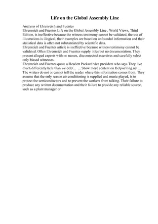 Life on the Global Assembly Line
Analysis of Ehrenreich and Fuentes
Ehrenreich and Fuentes Life on the Global Assembly Line , World Views, Third
Edition, is ineffective because the witness testimony cannot be validated, the use of
illustrations is illogical, their examples are based on unfounded information and their
statistical data is often not substantiated by scientific data.
Ehrenreich and Fuentes article is ineffective because witness testimony cannot be
validated. Often Ehrenreich and Fuentes supply titles but no documentation. They
present alleged experts with no names, disconnected assertives and carefully select
only biased witnesses.
Ehrenreich and Fuentes quote a Hewlett Packard vice president who says They live
much differently here than we doВ… ... Show more content on Helpwriting.net ...
The writers do not or cannot tell the reader where this information comes from. They
assume that the only reason air conditioning is supplied and music played, is to
protect the semiconductors and to prevent the workers from talking. Their failure to
produce any written documentation and their failure to provide any reliable source,
such as a plant manager or
 