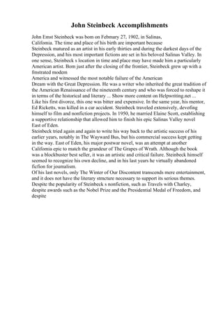John Steinbeck Accomplishments
John Emst Steinbeck was bom on Febmary 27, 1902, in Salinas,
Califomia. The time and place of his birth are important because
Steinbeck matured as an artist in his early thirties and during the darkest days of the
Depression, and his most important fictions are set in his beloved Salinas Valley. In
one sense, Steinbeck s location in time and place may have made him a particularly
American artist. Bom just after the closing of the frontier, Steinbeck grew up with a
fmstrated modem
America and witnessed the most notable failure of the American
Dream with the Great Depression. He was a writer who inherited the great tradition of
the American Renaissance of the nineteenth century and who was forced to reshape it
in terms of the historical and literary ... Show more content on Helpwriting.net ...
Like his first divorce, this one was bitter and expensive. In the same year, his mentor,
Ed Ricketts, was killed in a car accident. Steinbeck traveled extensively, devofing
himself to film and nonfiction projects. In 1950, he married Elaine Scott, establishing
a supportive relationship that allowed him to finish his epic Salinas Valley novel
East of Eden.
Steinbeck tried again and again to write his way back to the artistic success of his
earlier years, notably in The Wayward Bus, but his commercial success kept getting
in the way. East of Eden, his major postwar novel, was an attempt at another
Califomia epic to match the grandeur of The Grapes of Wrath. Although the book
was a blockbuster best seller, it was an artistic and critical failure. Steinbeck himself
seemed to recognize his own decline, and in his last years he virtually abandoned
ficfion for joumalism.
Of his last novels, only The Winter of Our Discontent transcends mere entertainment,
and it does not have the literary stmcture necessary to support its serious themes.
Despite the popularity of Steinbeck s nonfiction, such as Travels with Charley,
despite awards such as the Nobel Prize and the Presidential Medal of Freedom, and
despite
 