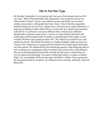 The Is Not Our Type
On Monday, September 14, my partner and I set out to find someone that was Not
our Type . When I first heard about the assignment I was extremely nervous for
what would lie ahead. I m not a very talkative person and hardly ever just have
random conversations with people that I don t know. I knew that this assignment
would certainly get me out of my comfort zone, and cause me to really branch out. A
huge part of talking to others about Christ is to just start up a simple conversationto
work off of. It can become even more difficult when someone has a different
background or separate moral values. I was by no means looking forward to the
awkwardness that would possibly lie ahead, we decided that the best place to start
would be Walmart since people are there 24/7. We walked in at around 9 p.m. and
started our search. After about 20 minutes we finally decided to make our move on
someone. We walked up to a young man that looked to be in high school and began
our conversation. We started off by just introducing ourselves and telling him that we
were working on an assignment and just wanted to get to know him a little bitbetter.
The conversationactually flowed really well and we had a lot in common like our
love for sports and technology. His name is Dilan Patel and he s a junior at Siloam
High. You can probably tell by the last name that Dilan is Indian. I knew going into
the conversation that he would be very different from us morally, ethnically, and even
physically.
 