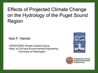 Alan F. Hamlet
•JISAO/CSES Climate Impacts Group
•Dept. of Civil and Environmental Engineering
University of Washington
Effects of Projected Climate Change
on the Hydrology of the Puget Sound
Region
 