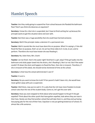 Hamlet Speech<br />Teacher: Are they really going to suspend her from school because she flooded the bathroom floor? Don’t you think she deserves an expulsion?<br />Secretary: I know for a fact she is suspended, but I have to finish writing her up because the principle wants to get this situation done and over with. <br />Teacher: But there was a huge possibility that she could have harmed someone. <br />Secretary: Well if the principle makes a decision it’s a permanent one.<br />Teacher: Well it sounds like she must have done this on purpose. What I’m saying is, if she did flood the floor on purpose, that’s an act. An act has three sides to it: to do, to act, and to perform. Therefore she must have known she was flooding it. <br />Secretary: No, listen here, Mrs. Grant-<br />Teacher: Let me finish. Here’s the water right? And here’s a girl, okay? If the girl walks into the bathroom and sticks paper towel into the drains, she’s flooding it, like it or not. But if the water couldn’t fit down the drain and happens to flood the floor, then she is innocent. Therefore, if she is innocent of this deed, she should not be shortened of time at this school. <br />Secretary: Is that how the school administrator’s see it?<br />Teacher: It sure is.<br />Secretary: Do you want to know the truth? If her parent’s hadn’t been rich, she would have never gotten away with just a suspension.<br />Teacher: Well there, now you’ve said it. It’s a pity that the rich have more freedom to break school rules than the rest of the student body. Come on, let’s get this over with. <br />Secretary: Have you even stopped to think about what would happen to the girl if she got expelled? Think about the other youth that have gotten expelled, look where they are now in their lives. Rarely can they find another school that will take them in, and they end up having low paying jobs for the rest of their lives. Expulsion is not just getting kicked out of school; it’s almost like a life sentence.<br />Teacher: That is very true, I don’t argue with that. However, if you know what you’re doing is wrong, shouldn’t you be willing to pay the consequences?<br />Secretary: Well I asked you a question, so answer it.<br />Teacher: Ah! I’ve got it.<br />Secretary: Go ahead.<br />Teacher: Damn, I forgot.<br />[Enter the girl’s boyfriend and his friend]<br />Secretary: Don’t beat your brains over this situation, what’s done is done. There is nothing more you can do. Now, could you please go and get me a coffee?<br />
