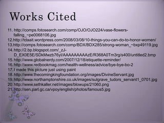 Works Cited11. http://comps.fotosearch.com/comp/OJO/OJO224/vase-flowers-falling_~pe0068106.jpg12.http://tdaait.wordpress.com/2008/03/08/10-things-you-can-do-to-honor-women/13.http://comps.fotosearch.com/comp/BDX/BDX285/strong-woman_~bxp49119.jpghttp://2.bp.blogspot.com/_zJ-D_EX0E5E/SDkMwzb76yI/AAAAAAAAAzE/R368A0Tm3rg/s400/untitled2.bmphttp://www.globalnerdy.com/2007/12/18/etiquette-reminder/http://www.redbookmag.com/health-wellness/advice/bye-bye-bo-2I made this picture just using painthttp://www.thecomingkingfoundation.org/images/DivineServant.jpghttp://www.northamptonshire.co.uk/images/sulgrave_tudors_servant1_0701.jpghttp://www.sethkaller.net/images/blowups/21060.pnghttp://sen.parl.gc.ca/vpoy/english/photos/famous5.jpg