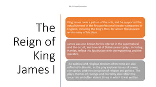 The
Reign of
King
James I
King James I was a patron of the arts, and he supported the
establishment of the first professional theater companies in
England, including the King's Men, for whom Shakespeare
wrote many of his plays.
James was also known for his interest in the supernatural
and the occult, and several of Shakespeare's plays, including
Hamlet, reflect this fascination with the mysterious and the
macabre.
The political and religious tensions of the time are also
reflected in Hamlet, as the play explores issues of power,
corruption, and the corruption of religion and politics. The
play's themes of revenge and mortality also reflect the
uncertain and often violent times in which it was written.
 