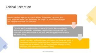 Critical Reception
Mr. El-Sayed Ramadan
Hamlet is widely regarded as one of William Shakespeare's greatest and
most important works, and it has been the subject of much critical analysis
and interpretation over the centuries.
The play was first performed in the early 1600s and was immediately
popular with audiences. It has been staged numerous times over the
centuries, and it remains one of the most frequently performed plays in
the world today.
Hamlet has had a profound impact on theater and literature, and it is
considered a classic of English literature. Many famous actors have
played the role of Hamlet, and the play has been adapted for film,
television, and other media numerous times.
 