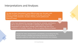 Interpretations and Analyses
Mr. El-Sayed Ramadan
The play has been interpreted in many different ways over the years, with
different readings focusing on different aspects of the text, such as the
psychology of the characters, the play's themes, and its political and
historical context.
Critics have debated the meaning of the play for centuries, and there is
still no consensus on what Hamlet is ultimately about. Some have
interpreted it as a play about revenge, while others have seen it as a
meditation on mortality, madness, or the corrupting influence of power.
Despite the many interpretations and debates surrounding the play,
Hamlet remains a timeless and universal work that continues to
captivate audiences and inspire new interpretations and analyses.
 