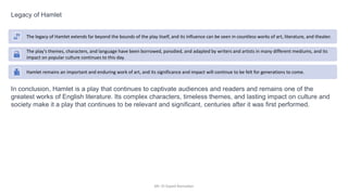 Mr. El-Sayed Ramadan
Legacy of Hamlet
In conclusion, Hamlet is a play that continues to captivate audiences and readers and remains one of the
greatest works of English literature. Its complex characters, timeless themes, and lasting impact on culture and
society make it a play that continues to be relevant and significant, centuries after it was first performed.
The legacy of Hamlet extends far beyond the bounds of the play itself, and its influence can be seen in countless works of art, literature, and theater.
The play's themes, characters, and language have been borrowed, parodied, and adapted by writers and artists in many different mediums, and its
impact on popular culture continues to this day.
Hamlet remains an important and enduring work of art, and its significance and impact will continue to be felt for generations to come.
 
