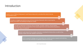 Introduction
Mr. El-Sayed Ramadan
Hamlet is one of William Shakespeare's most famous plays and is considered by many to be one
of his greatest works.
The play is a tragedy that tells the story of Prince Hamlet of Denmark, who is mourning the
death of his father and seeking to avenge his murder.
Through its exploration of themes such as revenge, mortality, madness, and corruption,
Hamlet delves into the complexities of the human experience and raises profound questions
about the nature of existence.
Hamlet is also known for its complex characters, including the titular prince, as well as King
Claudius, Queen Gertrude, Ophelia, and Horatio.
With its powerful dialogue and memorable lines, Hamlet remains a popular and enduring
work of art that continues to captivate audiences to this day.
 