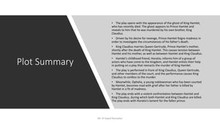 Plot Summary
• The play opens with the appearance of the ghost of King Hamlet,
who has recently died. The ghost appears to Prince Hamlet and
reveals to him that he was murdered by his own brother, King
Claudius.
• Driven by his desire for revenge, Prince Hamlet feigns madness in
order to investigate the circumstances of his father's death.
• King Claudius marries Queen Gertrude, Prince Hamlet's mother,
shortly after the death of King Hamlet. This causes tension between
Hamlet and his mother, as well as between Hamlet and King Claudius.
• Hamlet's childhood friend, Horatio, informs him of a group of
actors who have come to the kingdom, and Hamlet enlists their help
in putting on a play that reenacts the murder of King Hamlet.
• The play is performed in front of King Claudius, Queen Gertrude,
and other members of the court, and the performance causes King
Claudius to confess to the murder.
• Meanwhile, Ophelia, a young noblewoman who has been courted
by Hamlet, becomes mad with grief after her father is killed by
Hamlet in a fit of madness.
• The play ends with a violent confrontation between Hamlet and
King Claudius, during which both Hamlet and King Claudius are killed.
The play ends with Horatio's lament for the fallen prince.
Mr. El-Sayed Ramadan
 