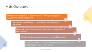 Main Characters
Mr. El-Sayed Ramadan
Prince Hamlet: The prince of Denmark who is seeking to avenge the
murder of his father, King Hamlet.
King Claudius: The new king of Denmark and the murderer of
King Hamlet.
Queen Gertrude: The mother of Prince Hamlet and the wife of
King Claudius.
Ophelia: A young noblewoman who is courted by Hamlet.
Horatio: A childhood friend of Prince Hamlet who serves as a
confidant and advisor to the prince.
 
