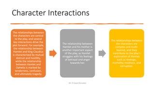 Character Interactions
Mr. El-Sayed Ramadan
The relationships between
the characters are central
to the play, and several
key interactions drive the
plot forward. For example,
the relationship between
Hamlet and King Claudius
is characterized by mutual
distrust and hostility,
while the relationship
between Hamlet and
Ophelia is marked by
tenderness, confusion,
and ultimately tragedy.
The relationship between
Hamlet and his mother is
another important aspect
of the play, as Hamlet
struggles with his feelings
of betrayal and anger
towards her.
The relationships between
the characters are
complex and multi-
layered, and they
contribute to the play's
exploration of themes
such as revenge,
mortality, madness, and
corruption.
 