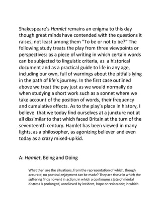 Shakespeare’s Hamlet remains an enigma to this day
though great minds have contended with the questions it
raises, not least among them “To be or not to be?” The
following study treats the play from three viewpoints or
perspectives: as a piece of writing in which certain words
can be subjected to linguistic criteria, as a historical
document and as a practical guide to life in any age,
including our own, full of warnings about the pitfalls lying
in the path of life’s journey. In the first case outlined
above we treat the pay just as we would normally do
when studying a short work such as a sonnet where we
take account of the position of words, their frequency
and cumulative effects. As to the play’s place in history, I
believe that we today find ourselves at a juncture not at
all dissimilar to that which faced Britain at the turn of the
seventeenth century. Hamlet has been viewed in many
lights, as a philosopher, as agonizing believer and even
today as a crazy mixed-up kid.
A: Hamlet, Being and Doing
What then are the situations, fromthe representation of which, though
accurate, no poetical enjoyment can be made? They are those in which the
suffering finds no vent in action; in which a continuous state of mental
distress is prolonged, unrelieved by incident, hope or resistance; in which
 