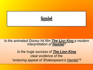 Hamlet
Is the animated Disney hit film The Lion King a modern
interpretation of Hamlet?
Is the huge success of The Lion King
clear evidence of the
“enduring appeal of Shakespeare’s Hamlet”?
 