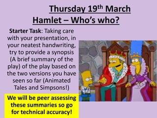 Hamlet – Who’s who?
Starter Task: Taking care
with your presentation, in
your neatest handwriting,
try to provide a synopsis
(A brief summary of the
play) of the play based on
the two versions you have
seen so far (Animated
Tales and Simpsons!)
Thursday 19th March
We will be peer assessing
these summaries so go
for technical accuracy!
 