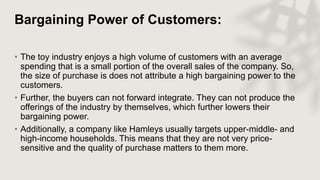 Bargaining Power of Customers:
• The toy industry enjoys a high volume of customers with an average
spending that is a small portion of the overall sales of the company. So,
the size of purchase is does not attribute a high bargaining power to the
customers.
• Further, the buyers can not forward integrate. They can not produce the
offerings of the industry by themselves, which further lowers their
bargaining power.
• Additionally, a company like Hamleys usually targets upper-middle- and
high-income households. This means that they are not very price-
sensitive and the quality of purchase matters to them more.
 