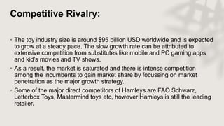 Competitive Rivalry:
• The toy industry size is around $95 billion USD worldwide and is expected
to grow at a steady pace. The slow growth rate can be attributed to
extensive competition from substitutes like mobile and PC gaming apps
and kid’s movies and TV shows.
• As a result, the market is saturated and there is intense competition
among the incumbents to gain market share by focussing on market
penetration as the major growth strategy.
• Some of the major direct competitors of Hamleys are FAO Schwarz,
Letterbox Toys, Mastermind toys etc, however Hamleys is still the leading
retailer.
 