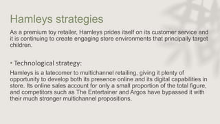 Hamleys strategies
As a premium toy retailer, Hamleys prides itself on its customer service and
it is continuing to create engaging store environments that principally target
children.
• Technological strategy:
Hamleys is a latecomer to multichannel retailing, giving it plenty of
opportunity to develop both its presence online and its digital capabilities in
store. Its online sales account for only a small proportion of the total figure,
and competitors such as The Entertainer and Argos have bypassed it with
their much stronger multichannel propositions.
 