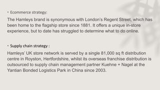 • Ecommerce strategy:
The Hamleys brand is synonymous with London’s Regent Street, which has
been home to the flagship store since 1881. It offers a unique in-store
experience, but to date has struggled to determine what to do online.
• Supply chain strategy :
Hamleys’ UK store network is served by a single 81,000 sq ft distribution
centre in Royston, Hertfordshire, whilst its overseas franchise distribution is
outsourced to supply chain management partner Kuehne + Nagel at the
Yantian Bonded Logistics Park in China since 2003.
 