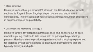• Store strategy:
Hamleys trades through around 20 stores in the UK which span formats
such as its Regent Street flagship, airport outlets and department
concessions. The toy specialist has closed a significant number of locations
in order to improve its profitability.
• Customer and marketing strategy :
Hamleys targets toy shoppers across all ages and genders but its core
market is young children to late teens with its principal buyers being
parents. Hamleys aims to provide a gender-neutral shopping experience,
for instance by not using signage to distinguish between toys that are
typically for boys and girls.
 