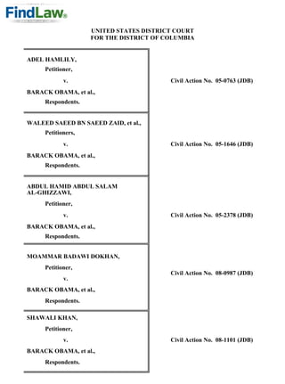 UNITED STATES DISTRICT COURT
                    FOR THE DISTRICT OF COLUMBIA


ADEL HAMLILY,
     Petitioner,
            v.                           Civil Action No. 05-0763 (JDB)
BARACK OBAMA, et al.,
     Respondents.


WALEED SAEED BN SAEED ZAID, et al.,
     Petitioners,
            v.                           Civil Action No. 05-1646 (JDB)
BARACK OBAMA, et al.,
     Respondents.


ABDUL HAMID ABDUL SALAM
AL-GHIZZAWI,
     Petitioner,
            v.                           Civil Action No. 05-2378 (JDB)
BARACK OBAMA, et al.,
     Respondents.


MOAMMAR BADAWI DOKHAN,
     Petitioner,
                                         Civil Action No. 08-0987 (JDB)
            v.
BARACK OBAMA, et al.,
     Respondents.

SHAWALI KHAN,
     Petitioner,
            v.                           Civil Action No. 08-1101 (JDB)
BARACK OBAMA, et al.,
     Respondents.
 