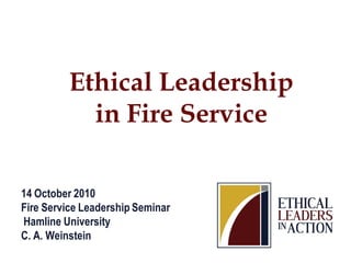14 October 2010
Fire Service Leadership Seminar
Hamline University
C. A. Weinstein
Ethical Leadership
in Fire Service
 