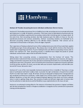 Hamlyns LLP Provides Accounting Services to Individual and Business Clients in Surrey
Hamlyns LLP, the leading accountancy firm in Guildford,provides accounting services toprivate individuals
and businesses in a range of industries and sectors. They have a team of specialised accountants who are
committed to providing a superb level of accounting results whilst minimising costs to a larger extent. At
the same time, their accounting solutions also help businesses gain the ability to focus on the core
operational processes and increase productivity. Hamlyns’ accounting solutions are facilitated by its
advanced accounting workflow adhering to the defined industry standards. Their services can be
customized to fit businesses of all types, and at all stages of growth.
Their experience of having worked with some of the leading clients across the UK has made them capable
of handling any type of accounting projects. They always stay in touch with the clients so that they know
exactly what’s happening at all times. If you’re looking for the cost-effective accounting services, look no
further than Hamlyns LLP. Their accounting services in Guildford have helped thousands of private
individuals and businesses reduce their tax bill within the law.
Talking about their accounting services, a representative from the Hamlyns LLP stated, “The
administration involved with these accounting necessities can be crippling to your resources, driving your
energy and attention away from day-to-day operations and placing the burden of an unachievable admin
workload on your team. At Hamlyns, we’ve turned the entire accountancy experience around to add value
to all the services we offer. Of course, we can deal with your accounts requirements, and look after your
tax and VAT issues. But we do more.”
Hamlyns LLP is one of the most reputable chartered accountant firms in Guildford. They have a strong
team of professional staff which enables them to provide the right combination of experts from within
the firm to match each client's needs. All of their services are designed to help business manage their tax
and compliances without fuss and fluster. Unlike larger firms, Hamlyns doesn’t have separate offices for
different disciplines, so they don’t take the departmentalised approach that clients can find an obstacle
when it comes to getting things done. They provide a friendly and efficient single point of contact who
has the authority to make decisions and the flexibility to pay rapid attention to the issue at hand.
Hamlyns is an authorised training office for The Institute of Chartered Accountants in England and Wales
and has been awarded the Investor in People accreditation in recognition of its commitment to personnel
training and development.
 