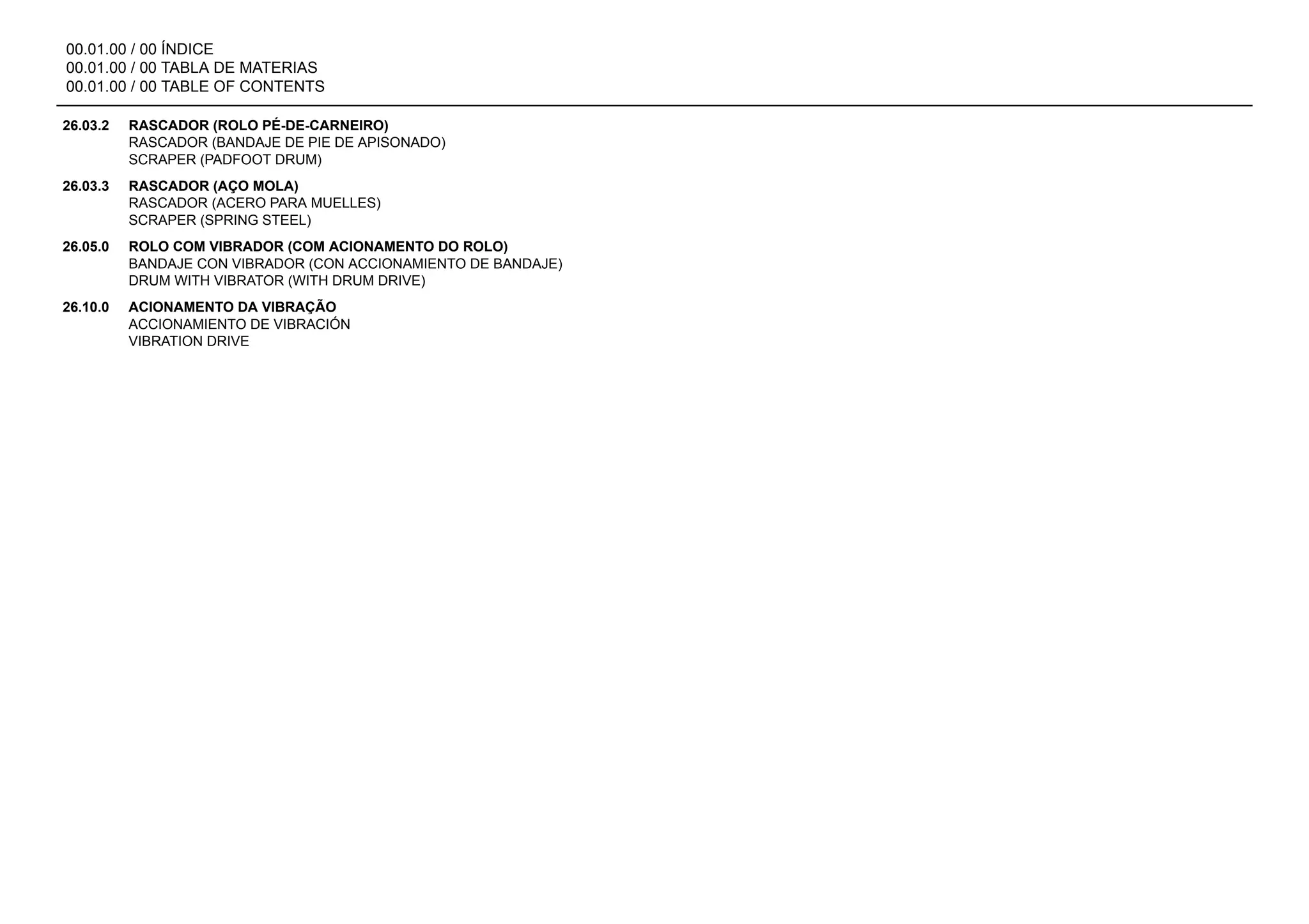 00.01.00 / 00 ÍNDICE
00.01.00 / 00 TABLA DE MATERIAS
00.01.00 / 00 TABLE OF CONTENTS
26.03.2 RASCADOR (ROLO PÉ-DE-CARNEIRO)
RASCADOR (BANDAJE DE PIE DE APISONADO)
SCRAPER (PADFOOT DRUM)
26.03.3 RASCADOR (AÇO MOLA)
RASCADOR (ACERO PARA MUELLES)
SCRAPER (SPRING STEEL)
26.05.0 ROLO COM VIBRADOR (COM ACIONAMENTO DO ROLO)
BANDAJE CON VIBRADOR (CON ACCIONAMIENTO DE BANDAJE)
DRUM WITH VIBRATOR (WITH DRUM DRIVE)
26.10.0 ACIONAMENTO DA VIBRAÇÃO
ACCIONAMIENTO DE VIBRACIÓN
VIBRATION DRIVE
 