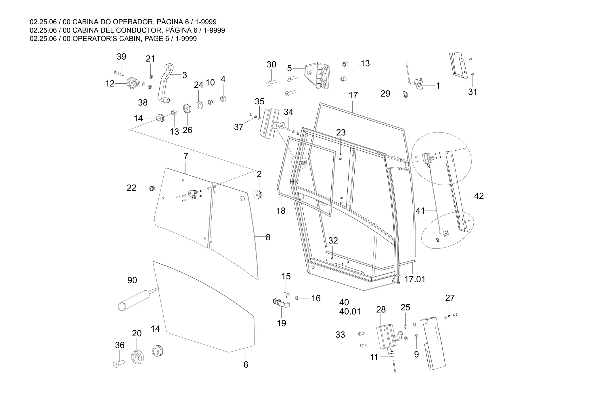 02.25.06 / 00 CABINA DO OPERADOR, PÁGINA 6 / 1-9999
02.25.06 / 00 CABINA DEL CONDUCTOR, PÁGINA 6 / 1-9999
02.25.06 / 00 OPERATOR’S CABIN, PAGE 6 / 1-9999
13
90 17.01
40.01
40
42
41
14
20
36
21
37
35
34
38
3
12
39
27
28
9
25
33
17
11
23
31
1
32
29
5
30
18
2
4
10
24
7
26
14
22
13
8
15
16
19
6
 