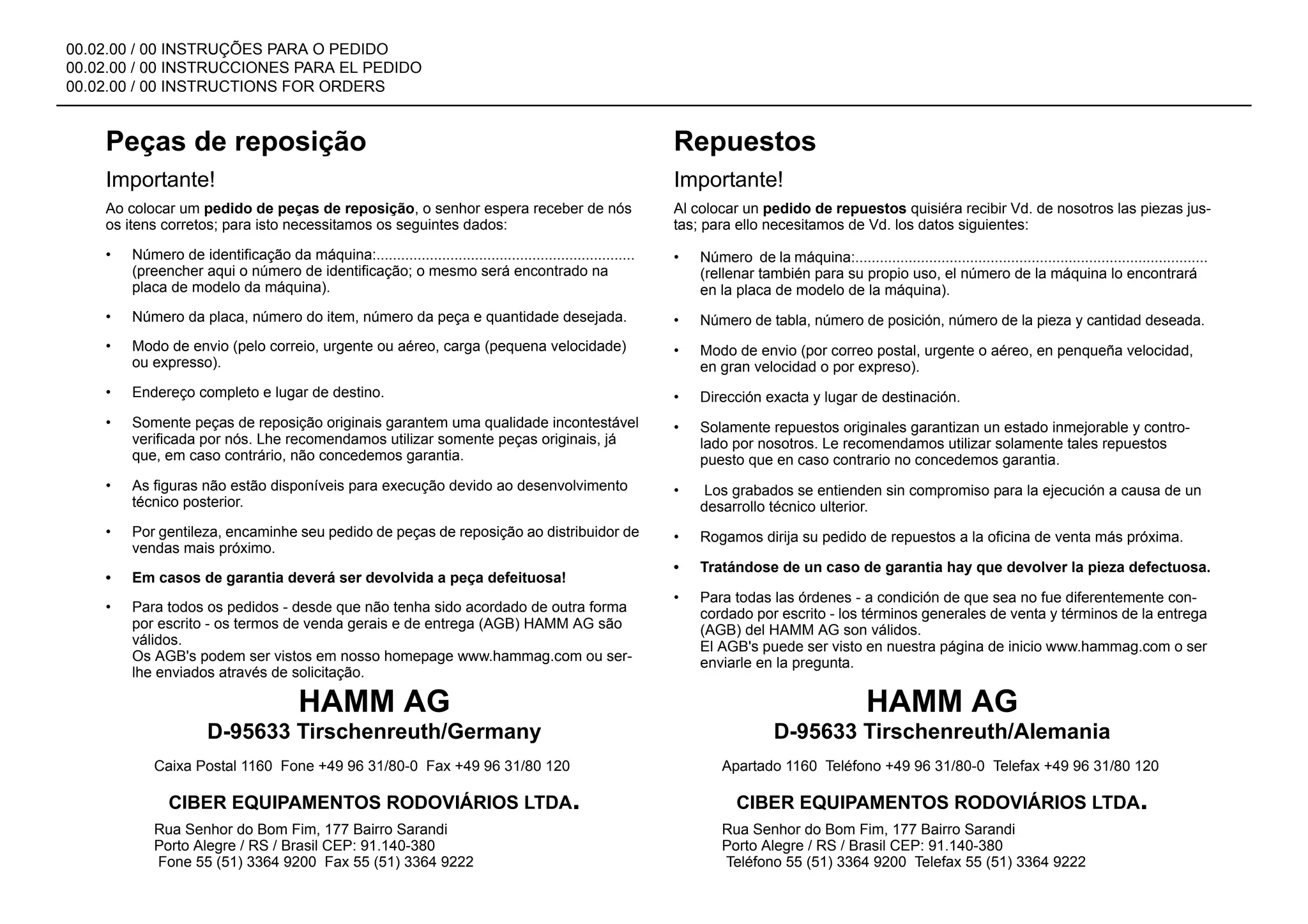 00.02.00 / 00 INSTRUÇÕES PARA O PEDIDO
00.02.00 / 00 INSTRUCCIONES PARA EL PEDIDO
00.02.00 / 00 INSTRUCTIONS FOR ORDERS
Peças de reposição
Importante!
Ao colocar um pedido de peças de reposição, o senhor espera receber de nós
os itens corretos; para isto necessitamos os seguintes dados:
• Número de identificação da máquina:...............................................................
(preencher aqui o número de identificação; o mesmo será encontrado na
placa de modelo da máquina).
• Número da placa, número do item, número da peça e quantidade desejada.
• Modo de envio (pelo correio, urgente ou aéreo, carga (pequena velocidade)
ou expresso).
• Endereço completo e lugar de destino.
• Somente peças de reposição originais garantem uma qualidade incontestável
verificada por nós. Lhe recomendamos utilizar somente peças originais, já
que, em caso contrário, não concedemos garantia.
• As figuras não estão disponíveis para execução devido ao desenvolvimento
técnico posterior.
• Por gentileza, encaminhe seu pedido de peças de reposição ao distribuidor de
vendas mais próximo.
• Em casos de garantia deverá ser devolvida a peça defeituosa!
• Para todos os pedidos - desde que não tenha sido acordado de outra forma
por escrito - os termos de venda gerais e de entrega (AGB) HAMM AG são
válidos.
Os AGB's podem ser vistos em nosso homepage www.hammag.com ou ser-
lhe enviados através de solicitação.
Repuestos
Importante!
Al colocar un pedido de repuestos quisiéra recibir Vd. de nosotros las piezas jus-
tas; para ello necesitamos de Vd. los datos siguientes:
• Número de la máquina:......................................................................................
(rellenar también para su propio uso, el número de la máquina lo encontrará
en la placa de modelo de la máquina).
• Número de tabla, número de posición, número de la pieza y cantidad deseada.
• Modo de envio (por correo postal, urgente o aéreo, en penqueña velocidad,
en gran velocidad o por expreso).
• Dirección exacta y lugar de destinación.
• Solamente repuestos originales garantizan un estado inmejorable y contro-
lado por nosotros. Le recomendamos utilizar solamente tales repuestos
puesto que en caso contrario no concedemos garantia.
• Los grabados se entienden sin compromiso para la ejecución a causa de un
desarrollo técnico ulterior.
• Rogamos dirija su pedido de repuestos a la oficina de venta más próxima.
• Tratándose de un caso de garantia hay que devolver la pieza defectuosa.
• Para todas las órdenes - a condición de que sea no fue diferentemente con-
cordado por escrito - los términos generales de venta y términos de la entrega
(AGB) del HAMM AG son válidos.
El AGB's puede ser visto en nuestra página de inicio www.hammag.com o ser
enviarle en la pregunta.
HAMM AG
Caixa Postal 1160 Fone +49 96 31/80-0 Fax +49 96 31/80 120
D-95633 Tirschenreuth/Germany
CIBER EQUIPAMENTOS RODOVIÁRIOS LTDA.
Rua Senhor do Bom Fim, 177 Bairro Sarandi
Porto Alegre / RS / Brasil CEP: 91.140-380
Fone 55 (51) 3364 9200 Fax 55 (51) 3364 9222
HAMM AG
Apartado 1160 Teléfono +49 96 31/80-0 Telefax +49 96 31/80 120
D-95633 Tirschenreuth/Alemania
CIBER EQUIPAMENTOS RODOVIÁRIOS LTDA.
Rua Senhor do Bom Fim, 177 Bairro Sarandi
Porto Alegre / RS / Brasil CEP: 91.140-380
Teléfono 55 (51) 3364 9200 Telefax 55 (51) 3364 9222
 