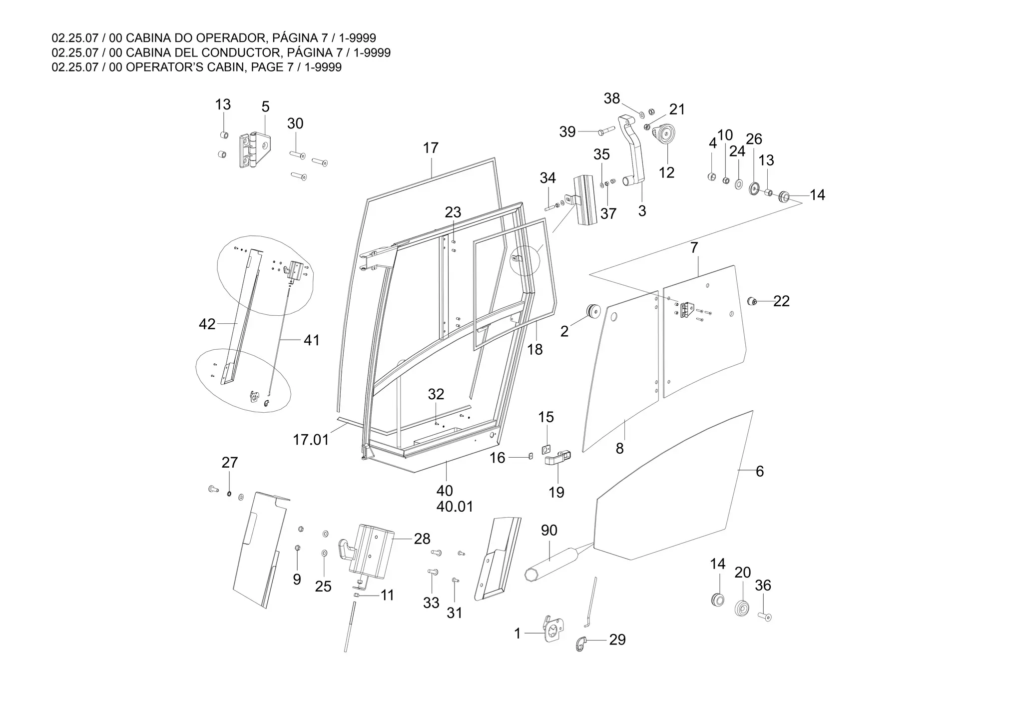 02.25.07 / 00 CABINA DO OPERADOR, PÁGINA 7 / 1-9999
02.25.07 / 00 CABINA DEL CONDUCTOR, PÁGINA 7 / 1-9999
02.25.07 / 00 OPERATOR’S CABIN, PAGE 7 / 1-9999
90
17.01
42
41
40.01
40
38
39
37
36
14
35
34
20
21
12
3
13
13
26
24
14
10
4
9
27
30
5
22
7
6
8
29
18
17
2
23
15
19
16
32
28
1
31
11
25
33
 
