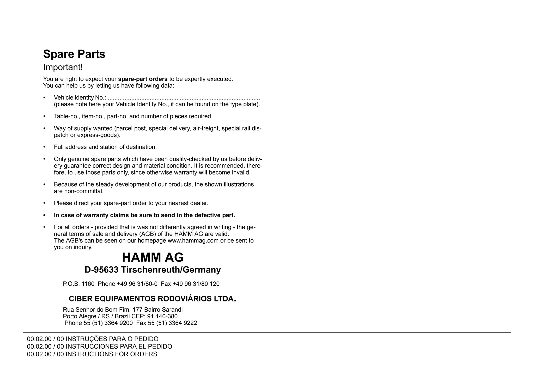 00.02.00 / 00 INSTRUÇÕES PARA O PEDIDO
00.02.00 / 00 INSTRUCCIONES PARA EL PEDIDO
00.02.00 / 00 INSTRUCTIONS FOR ORDERS
Spare Parts
Important!
You are right to expect your spare-part orders to be expertly executed.
You can help us by letting us have following data:
• Vehicle Identity No.:............................................................................................
(please note here your Vehicle Identity No., it can be found on the type plate).
• Table-no., item-no., part-no. and number of pieces required.
• Way of supply wanted (parcel post, special delivery, air-freight, special rail dis-
patch or express-goods).
• Full address and station of destination.
• Only genuine spare parts which have been quality-checked by us before deliv-
ery guarantee correct design and material condition. It is recommended, there-
fore, to use those parts only, since otherwise warranty will become invalid.
• Because of the steady development of our products, the shown illustrations
are non-committal.
• Please direct your spare-part order to your nearest dealer.
• In case of warranty claims be sure to send in the defective part.
• For all orders - provided that is was not differently agreed in writing - the ge-
neral terms of sale and delivery (AGB) of the HAMM AG are valid.
The AGB's can be seen on our homepage www.hammag.com or be sent to
you on inquiry.
HAMM AG
P.O.B. 1160 Phone +49 96 31/80-0 Fax +49 96 31/80 120
D-95633 Tirschenreuth/Germany
CIBER EQUIPAMENTOS RODOVIÁRIOS LTDA.
Rua Senhor do Bom Fim, 177 Bairro Sarandi
Porto Alegre / RS / Brazil CEP: 91.140-380
Phone 55 (51) 3364 9200 Fax 55 (51) 3364 9222
 