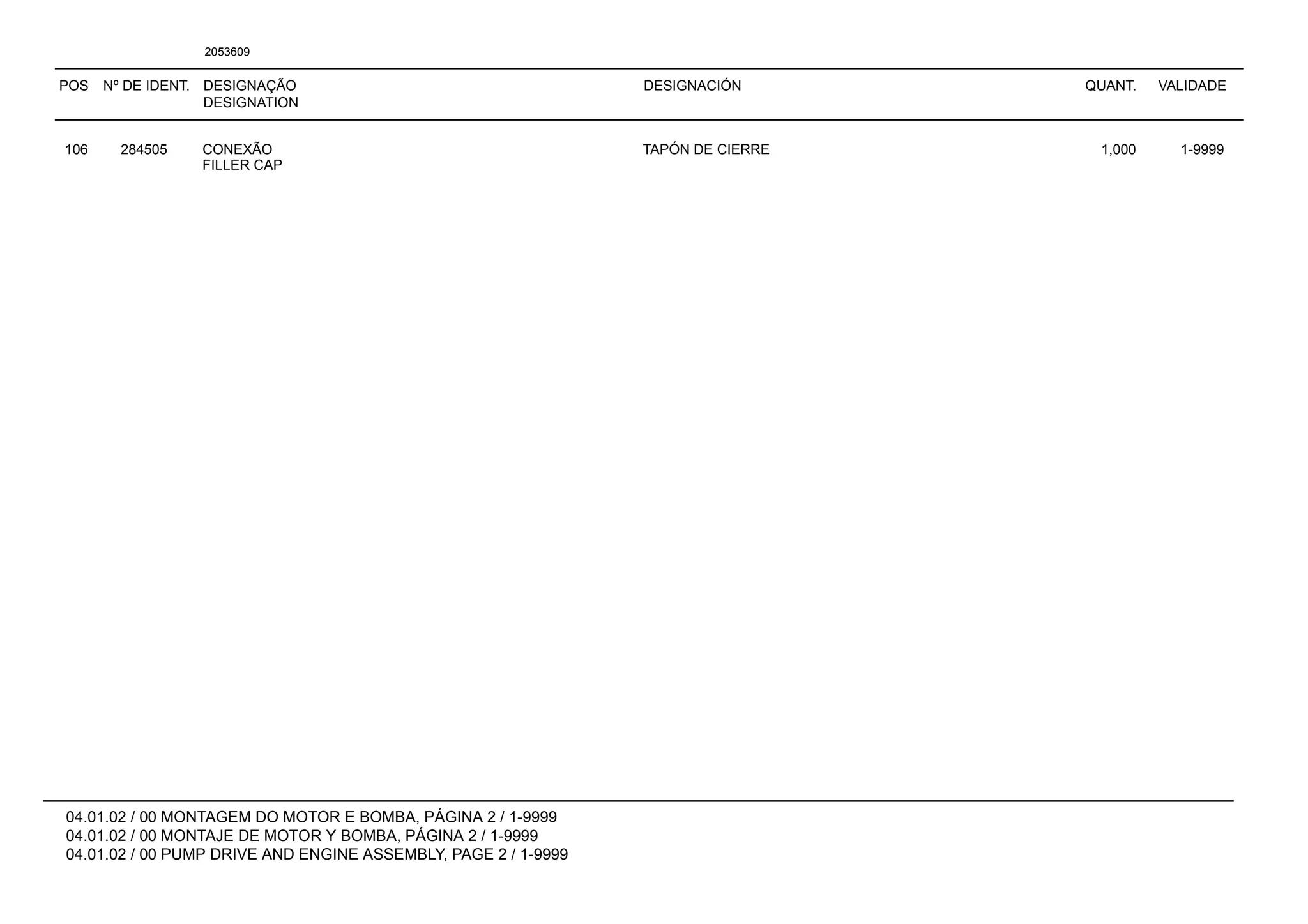 POS Nº DE IDENT. DESIGNAÇÃO
DESIGNATION
DESIGNACIÓN QUANT. VALIDADE
04.01.02 / 00 MONTAGEM DO MOTOR E BOMBA, PÁGINA 2 / 1-9999
04.01.02 / 00 MONTAJE DE MOTOR Y BOMBA, PÁGINA 2 / 1-9999
04.01.02 / 00 PUMP DRIVE AND ENGINE ASSEMBLY, PAGE 2 / 1-9999
2053609
106 284505 CONEXÃO TAPÓN DE CIERRE 1,000 1-9999
FILLER CAP
 
