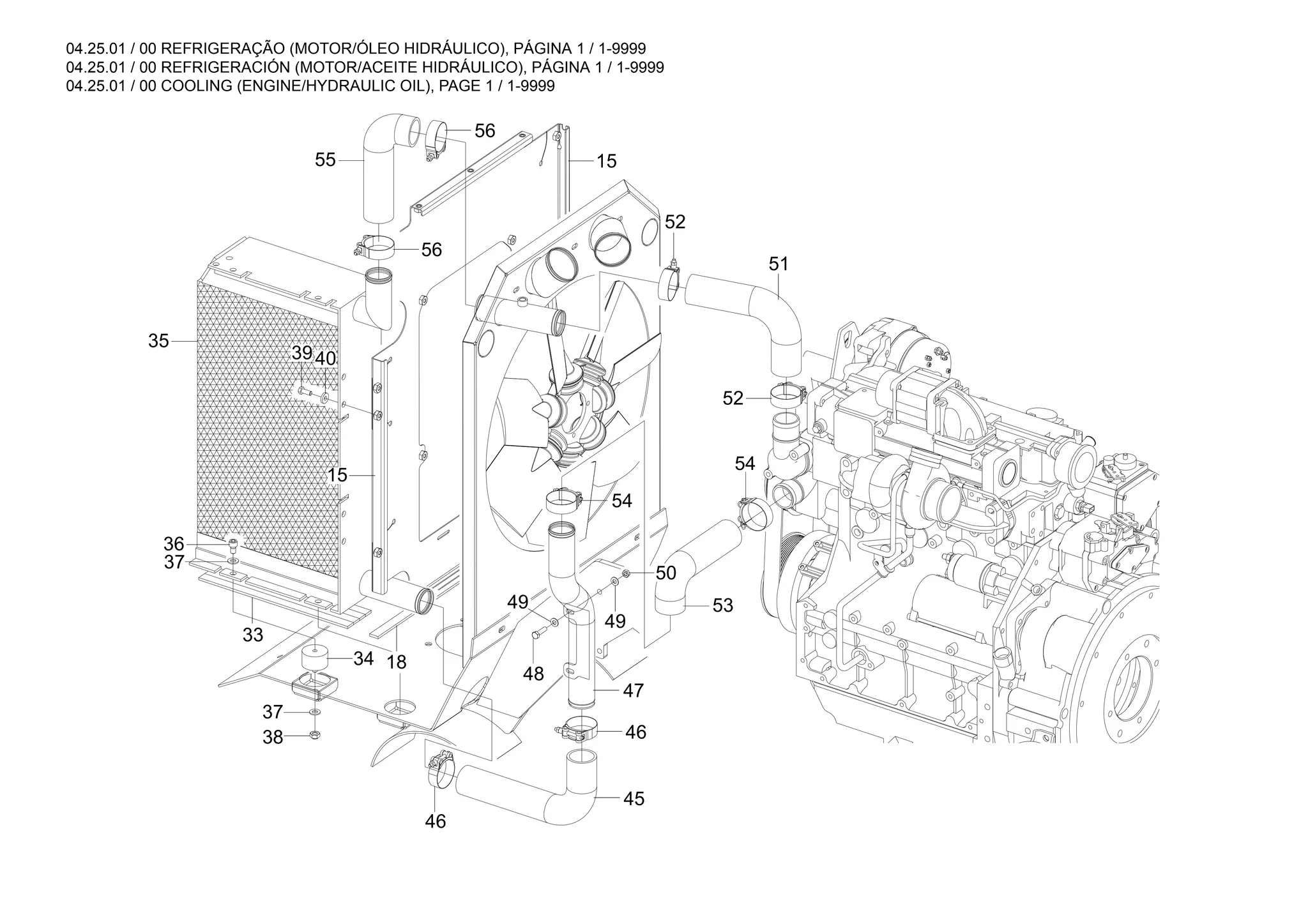 04.25.01 / 00 REFRIGERAÇÃO (MOTOR/ÓLEO HIDRÁULICO), PÁGINA 1 / 1-9999
04.25.01 / 00 REFRIGERACIÓN (MOTOR/ACEITE HIDRÁULICO), PÁGINA 1 / 1-9999
04.25.01 / 00 COOLING (ENGINE/HYDRAULIC OIL), PAGE 1 / 1-9999
56
49
49
54
52
51
52
56
55
3940
15
36
37
33
35
34
37
38
15
18
46
54
53
50
47
48
46
45
 