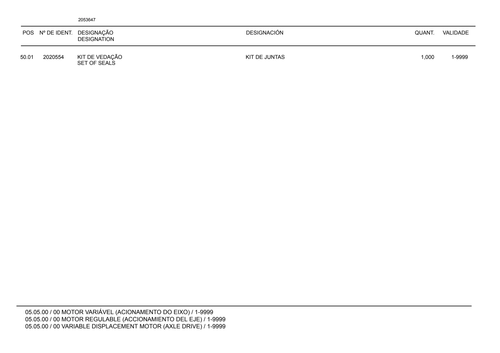 POS Nº DE IDENT. DESIGNAÇÃO
DESIGNATION
DESIGNACIÓN QUANT. VALIDADE
05.05.00 / 00 MOTOR VARIÁVEL (ACIONAMENTO DO EIXO) / 1-9999
05.05.00 / 00 MOTOR REGULABLE (ACCIONAMIENTO DEL EJE) / 1-9999
05.05.00 / 00 VARIABLE DISPLACEMENT MOTOR (AXLE DRIVE) / 1-9999
2053647
50.01 2020554 KIT DE VEDAÇÃO KIT DE JUNTAS 1,000 1-9999
SET OF SEALS
 