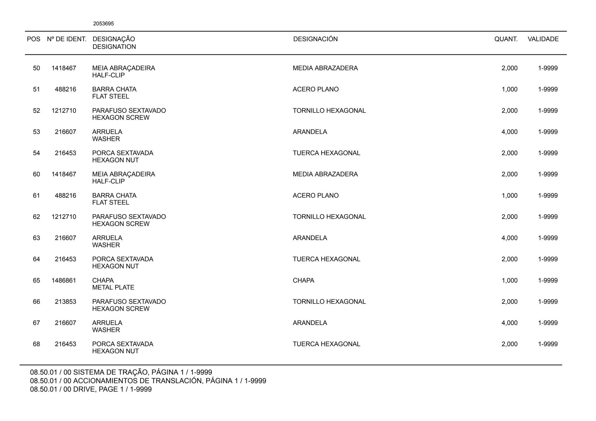 POS Nº DE IDENT. DESIGNAÇÃO
DESIGNATION
DESIGNACIÓN QUANT. VALIDADE
08.50.01 / 00 SISTEMA DE TRAÇÃO, PÁGINA 1 / 1-9999
08.50.01 / 00 ACCIONAMIENTOS DE TRANSLACIÓN, PÁGINA 1 / 1-9999
08.50.01 / 00 DRIVE, PAGE 1 / 1-9999
2053695
50 1418467 MEIA ABRAÇADEIRA MEDIA ABRAZADERA 2,000 1-9999
HALF-CLIP
51 488216 BARRA CHATA ACERO PLANO 1,000 1-9999
FLAT STEEL
52 1212710 PARAFUSO SEXTAVADO TORNILLO HEXAGONAL 2,000 1-9999
HEXAGON SCREW
53 216607 ARRUELA ARANDELA 4,000 1-9999
WASHER
54 216453 PORCA SEXTAVADA TUERCA HEXAGONAL 2,000 1-9999
HEXAGON NUT
60 1418467 MEIA ABRAÇADEIRA MEDIA ABRAZADERA 2,000 1-9999
HALF-CLIP
61 488216 BARRA CHATA ACERO PLANO 1,000 1-9999
FLAT STEEL
62 1212710 PARAFUSO SEXTAVADO TORNILLO HEXAGONAL 2,000 1-9999
HEXAGON SCREW
63 216607 ARRUELA ARANDELA 4,000 1-9999
WASHER
64 216453 PORCA SEXTAVADA TUERCA HEXAGONAL 2,000 1-9999
HEXAGON NUT
65 1486861 CHAPA CHAPA 1,000 1-9999
METAL PLATE
66 213853 PARAFUSO SEXTAVADO TORNILLO HEXAGONAL 2,000 1-9999
HEXAGON SCREW
67 216607 ARRUELA ARANDELA 4,000 1-9999
WASHER
68 216453 PORCA SEXTAVADA TUERCA HEXAGONAL 2,000 1-9999
HEXAGON NUT
 