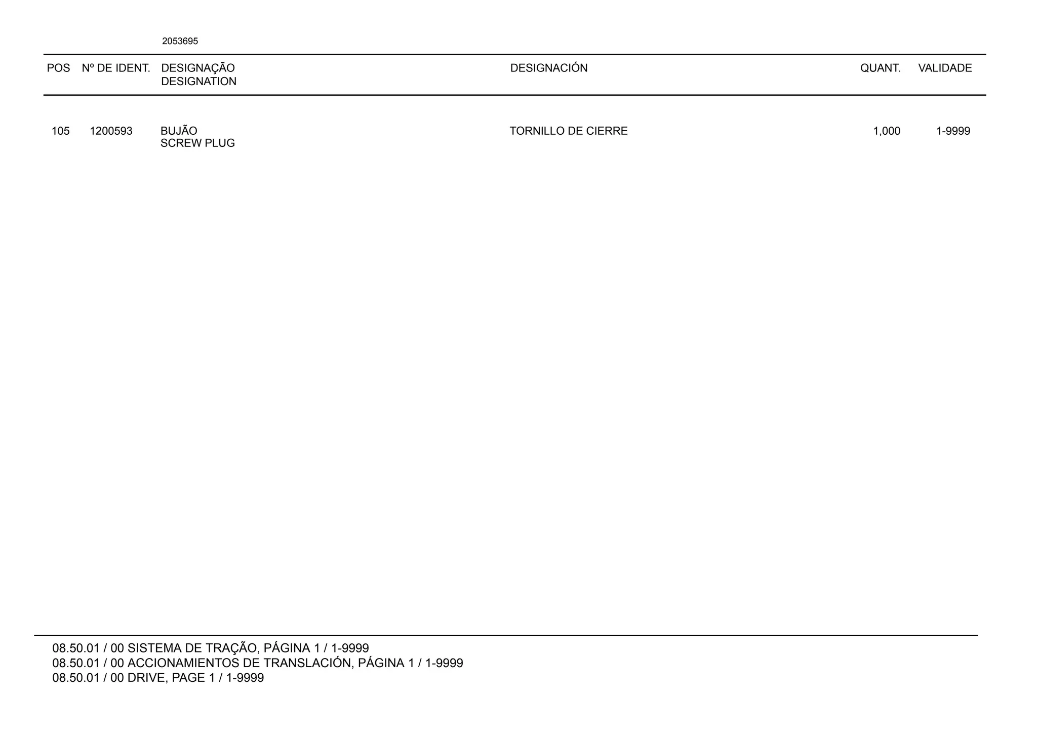 POS Nº DE IDENT. DESIGNAÇÃO
DESIGNATION
DESIGNACIÓN QUANT. VALIDADE
08.50.01 / 00 SISTEMA DE TRAÇÃO, PÁGINA 1 / 1-9999
08.50.01 / 00 ACCIONAMIENTOS DE TRANSLACIÓN, PÁGINA 1 / 1-9999
08.50.01 / 00 DRIVE, PAGE 1 / 1-9999
2053695
105 1200593 BUJÃO TORNILLO DE CIERRE 1,000 1-9999
SCREW PLUG
 