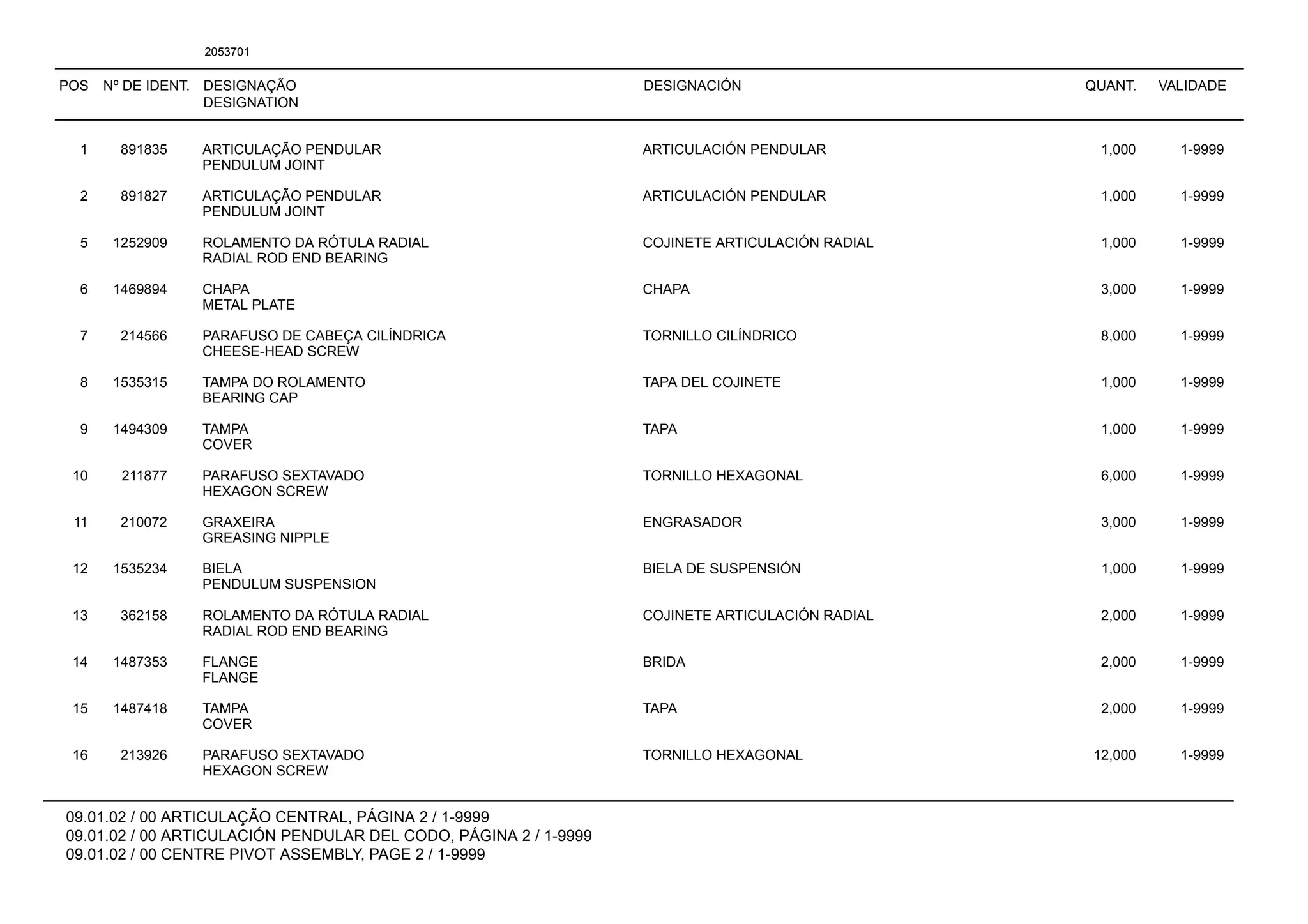 POS Nº DE IDENT. DESIGNAÇÃO
DESIGNATION
DESIGNACIÓN QUANT. VALIDADE
09.01.02 / 00 ARTICULAÇÃO CENTRAL, PÁGINA 2 / 1-9999
09.01.02 / 00 ARTICULACIÓN PENDULAR DEL CODO, PÁGINA 2 / 1-9999
09.01.02 / 00 CENTRE PIVOT ASSEMBLY, PAGE 2 / 1-9999
2053701
1 891835 ARTICULAÇÃO PENDULAR ARTICULACIÓN PENDULAR 1,000 1-9999
PENDULUM JOINT
2 891827 ARTICULAÇÃO PENDULAR ARTICULACIÓN PENDULAR 1,000 1-9999
PENDULUM JOINT
5 1252909 ROLAMENTO DA RÓTULA RADIAL COJINETE ARTICULACIÓN RADIAL 1,000 1-9999
RADIAL ROD END BEARING
6 1469894 CHAPA CHAPA 3,000 1-9999
METAL PLATE
7 214566 PARAFUSO DE CABEÇA CILÍNDRICA TORNILLO CILÍNDRICO 8,000 1-9999
CHEESE-HEAD SCREW
8 1535315 TAMPA DO ROLAMENTO TAPA DEL COJINETE 1,000 1-9999
BEARING CAP
9 1494309 TAMPA TAPA 1,000 1-9999
COVER
10 211877 PARAFUSO SEXTAVADO TORNILLO HEXAGONAL 6,000 1-9999
HEXAGON SCREW
11 210072 GRAXEIRA ENGRASADOR 3,000 1-9999
GREASING NIPPLE
12 1535234 BIELA BIELA DE SUSPENSIÓN 1,000 1-9999
PENDULUM SUSPENSION
13 362158 ROLAMENTO DA RÓTULA RADIAL COJINETE ARTICULACIÓN RADIAL 2,000 1-9999
RADIAL ROD END BEARING
14 1487353 FLANGE BRIDA 2,000 1-9999
FLANGE
15 1487418 TAMPA TAPA 2,000 1-9999
COVER
16 213926 PARAFUSO SEXTAVADO TORNILLO HEXAGONAL 12,000 1-9999
HEXAGON SCREW
 