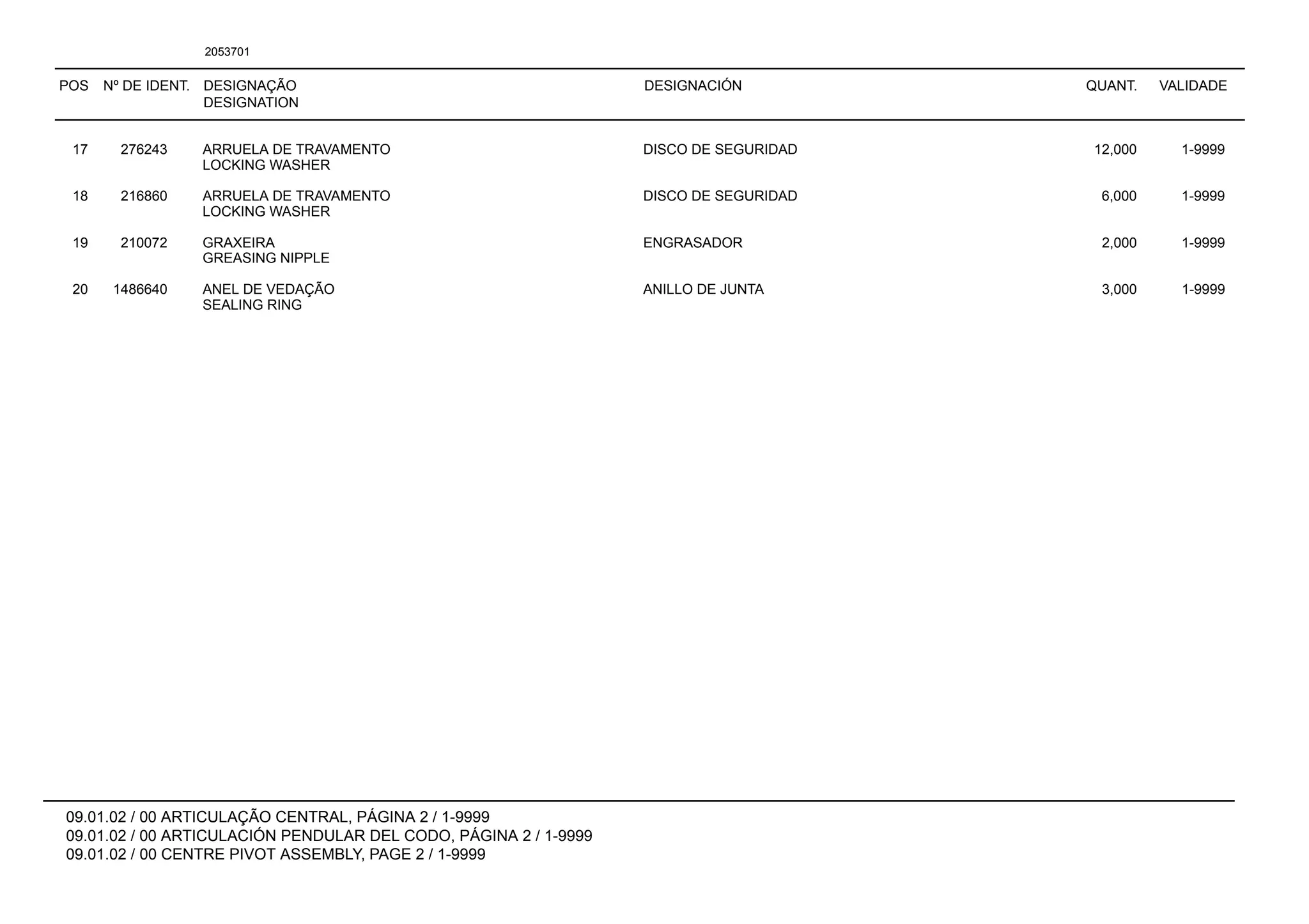 POS Nº DE IDENT. DESIGNAÇÃO
DESIGNATION
DESIGNACIÓN QUANT. VALIDADE
09.01.02 / 00 ARTICULAÇÃO CENTRAL, PÁGINA 2 / 1-9999
09.01.02 / 00 ARTICULACIÓN PENDULAR DEL CODO, PÁGINA 2 / 1-9999
09.01.02 / 00 CENTRE PIVOT ASSEMBLY, PAGE 2 / 1-9999
2053701
17 276243 ARRUELA DE TRAVAMENTO DISCO DE SEGURIDAD 12,000 1-9999
LOCKING WASHER
18 216860 ARRUELA DE TRAVAMENTO DISCO DE SEGURIDAD 6,000 1-9999
LOCKING WASHER
19 210072 GRAXEIRA ENGRASADOR 2,000 1-9999
GREASING NIPPLE
20 1486640 ANEL DE VEDAÇÃO ANILLO DE JUNTA 3,000 1-9999
SEALING RING
 