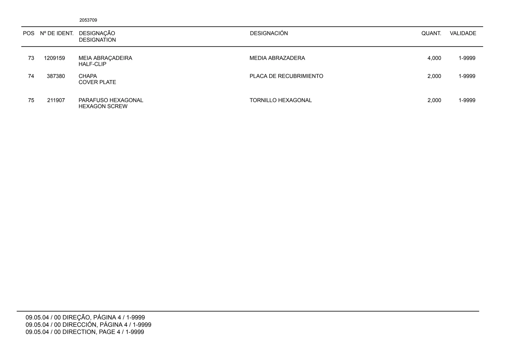 POS Nº DE IDENT. DESIGNAÇÃO
DESIGNATION
DESIGNACIÓN QUANT. VALIDADE
09.05.04 / 00 DIREÇÃO, PÁGINA 4 / 1-9999
09.05.04 / 00 DIRECCIÓN, PÁGINA 4 / 1-9999
09.05.04 / 00 DIRECTION, PAGE 4 / 1-9999
2053709
73 1209159 MEIA ABRAÇADEIRA MEDIA ABRAZADERA 4,000 1-9999
HALF-CLIP
74 387380 CHAPA PLACA DE RECUBRIMIENTO 2,000 1-9999
COVER PLATE
75 211907 PARAFUSO HEXAGONAL TORNILLO HEXAGONAL 2,000 1-9999
HEXAGON SCREW
 