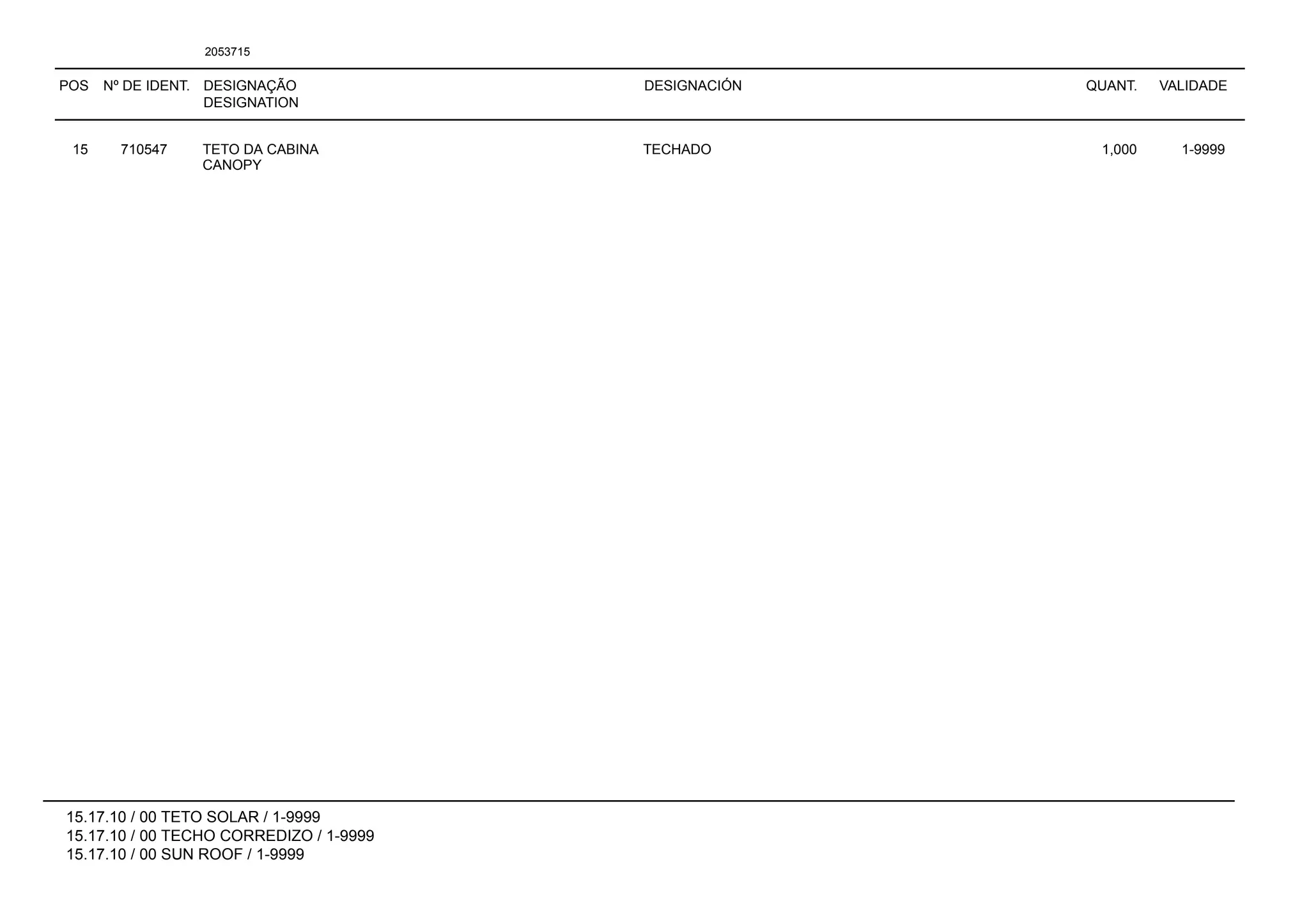 POS Nº DE IDENT. DESIGNAÇÃO
DESIGNATION
DESIGNACIÓN QUANT. VALIDADE
15.17.10 / 00 TETO SOLAR / 1-9999
15.17.10 / 00 TECHO CORREDIZO / 1-9999
15.17.10 / 00 SUN ROOF / 1-9999
2053715
15 710547 TETO DA CABINA TECHADO 1,000 1-9999
CANOPY
 