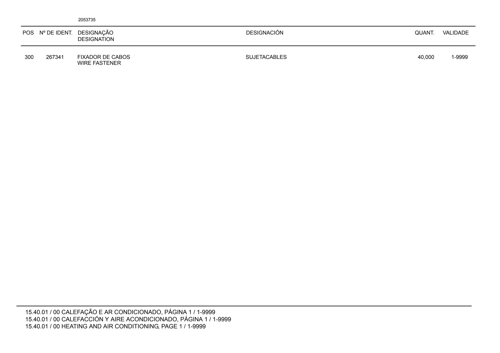 POS Nº DE IDENT. DESIGNAÇÃO
DESIGNATION
DESIGNACIÓN QUANT. VALIDADE
15.40.01 / 00 CALEFAÇÃO E AR CONDICIONADO, PÁGINA 1 / 1-9999
15.40.01 / 00 CALEFACCIÓN Y AIRE ACONDICIONADO, PÁGINA 1 / 1-9999
15.40.01 / 00 HEATING AND AIR CONDITIONING, PAGE 1 / 1-9999
2053735
300 267341 FIXADOR DE CABOS SUJETACABLES 40,000 1-9999
WIRE FASTENER
 
