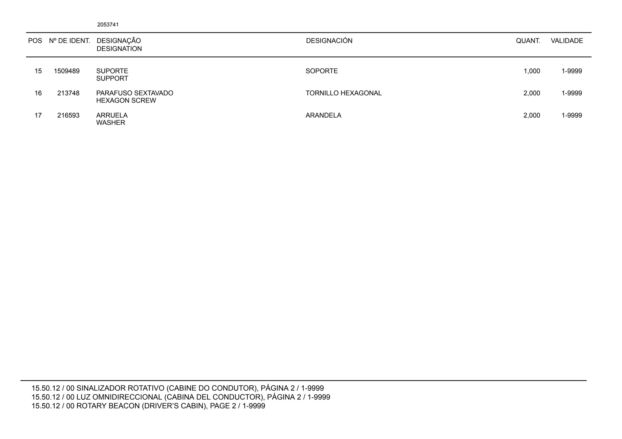 POS Nº DE IDENT. DESIGNAÇÃO
DESIGNATION
DESIGNACIÓN QUANT. VALIDADE
15.50.12 / 00 SINALIZADOR ROTATIVO (CABINE DO CONDUTOR), PÁGINA 2 / 1-9999
15.50.12 / 00 LUZ OMNIDIRECCIONAL (CABINA DEL CONDUCTOR), PÁGINA 2 / 1-9999
15.50.12 / 00 ROTARY BEACON (DRIVER’S CABIN), PAGE 2 / 1-9999
2053741
15 1509489 SUPORTE SOPORTE 1,000 1-9999
SUPPORT
16 213748 PARAFUSO SEXTAVADO TORNILLO HEXAGONAL 2,000 1-9999
HEXAGON SCREW
17 216593 ARRUELA ARANDELA 2,000 1-9999
WASHER
 