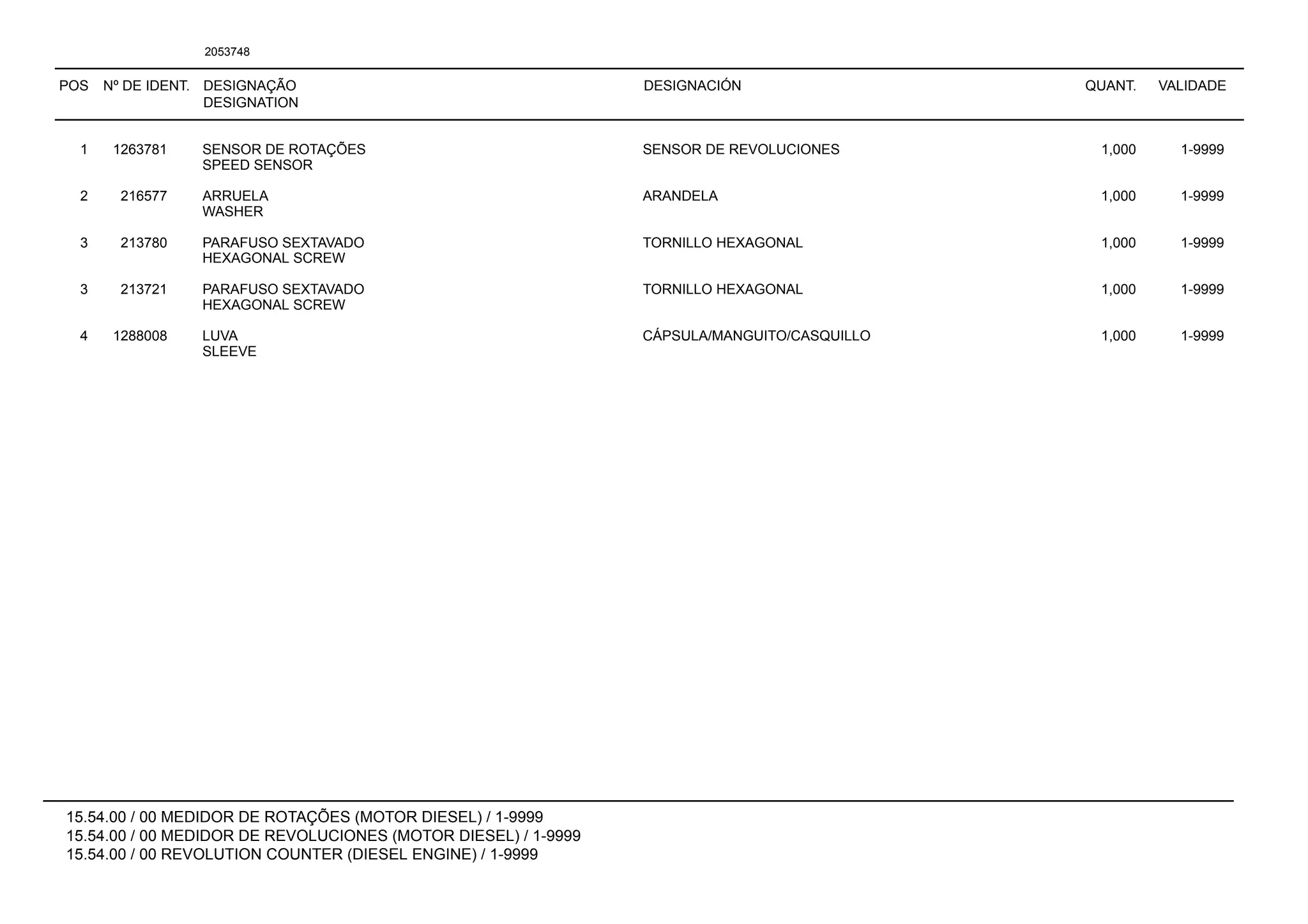 POS Nº DE IDENT. DESIGNAÇÃO
DESIGNATION
DESIGNACIÓN QUANT. VALIDADE
15.54.00 / 00 MEDIDOR DE ROTAÇÕES (MOTOR DIESEL) / 1-9999
15.54.00 / 00 MEDIDOR DE REVOLUCIONES (MOTOR DIESEL) / 1-9999
15.54.00 / 00 REVOLUTION COUNTER (DIESEL ENGINE) / 1-9999
2053748
1 1263781 SENSOR DE ROTAÇÕES SENSOR DE REVOLUCIONES 1,000 1-9999
SPEED SENSOR
2 216577 ARRUELA ARANDELA 1,000 1-9999
WASHER
3 213780 PARAFUSO SEXTAVADO TORNILLO HEXAGONAL 1,000 1-9999
HEXAGONAL SCREW
3 213721 PARAFUSO SEXTAVADO TORNILLO HEXAGONAL 1,000 1-9999
HEXAGONAL SCREW
4 1288008 LUVA CÁPSULA/MANGUITO/CASQUILLO 1,000 1-9999
SLEEVE
 