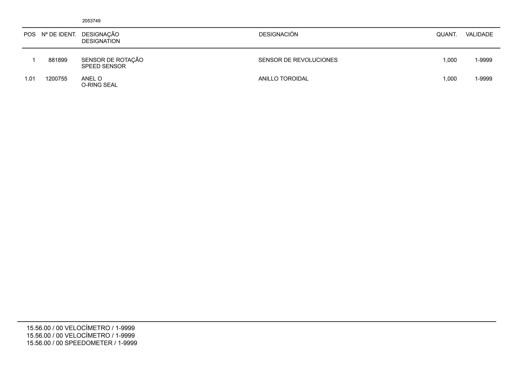 POS Nº DE IDENT. DESIGNAÇÃO
DESIGNATION
DESIGNACIÓN QUANT. VALIDADE
15.56.00 / 00 VELOCÍMETRO / 1-9999
15.56.00 / 00 VELOCÍMETRO / 1-9999
15.56.00 / 00 SPEEDOMETER / 1-9999
2053749
1 881899 SENSOR DE ROTAÇÃO SENSOR DE REVOLUCIONES 1,000 1-9999
SPEED SENSOR
1.01 1200755 ANEL O ANILLO TOROIDAL 1,000 1-9999
O-RING SEAL
 