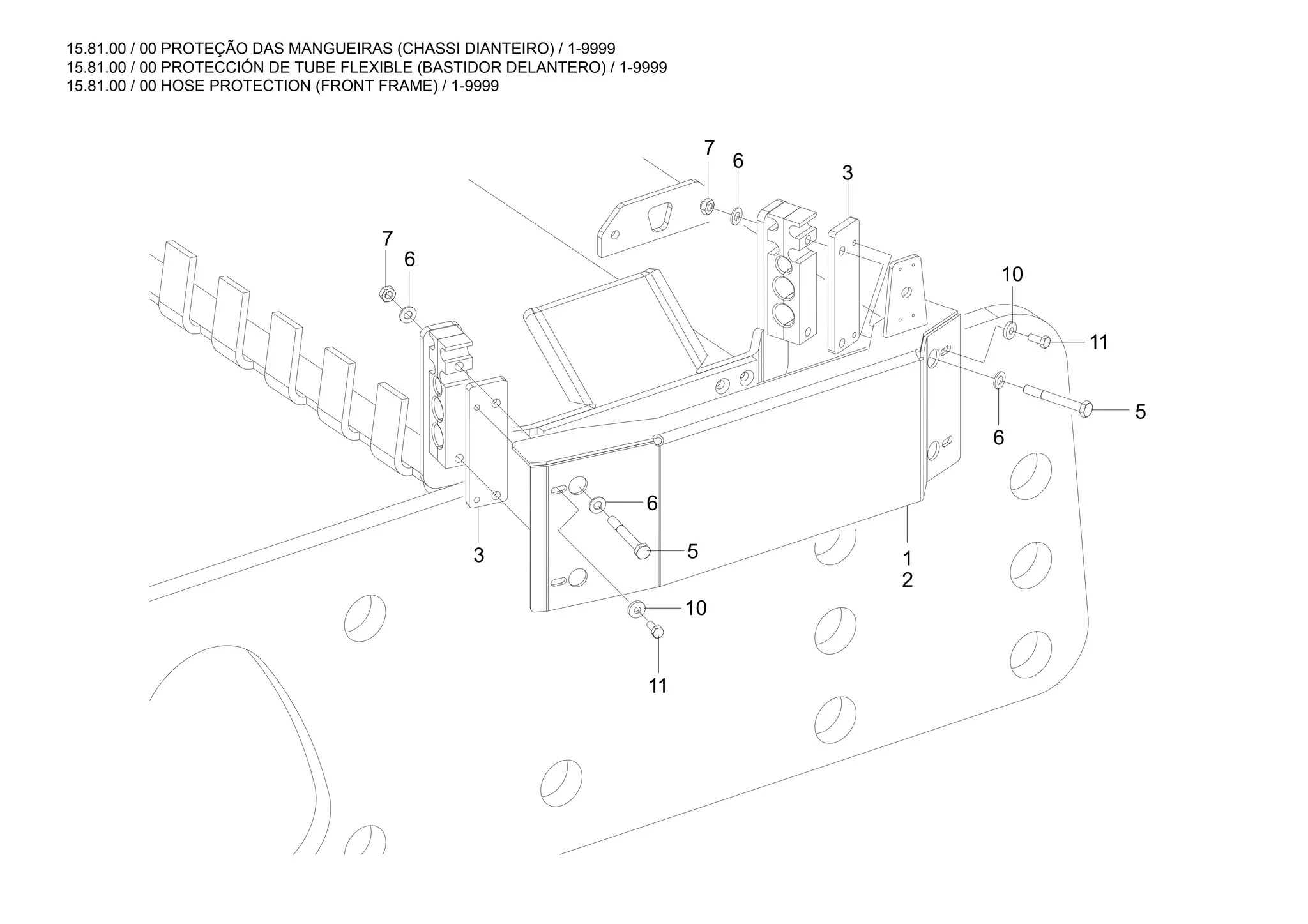 15.81.00 / 00 PROTEÇÃO DAS MANGUEIRAS (CHASSI DIANTEIRO) / 1-9999
15.81.00 / 00 PROTECCIÓN DE TUBE FLEXIBLE (BASTIDOR DELANTERO) / 1-9999
15.81.00 / 00 HOSE PROTECTION (FRONT FRAME) / 1-9999
2
1
3
5
3
6
6
6
7
10
11
11
5
6
7
10
 