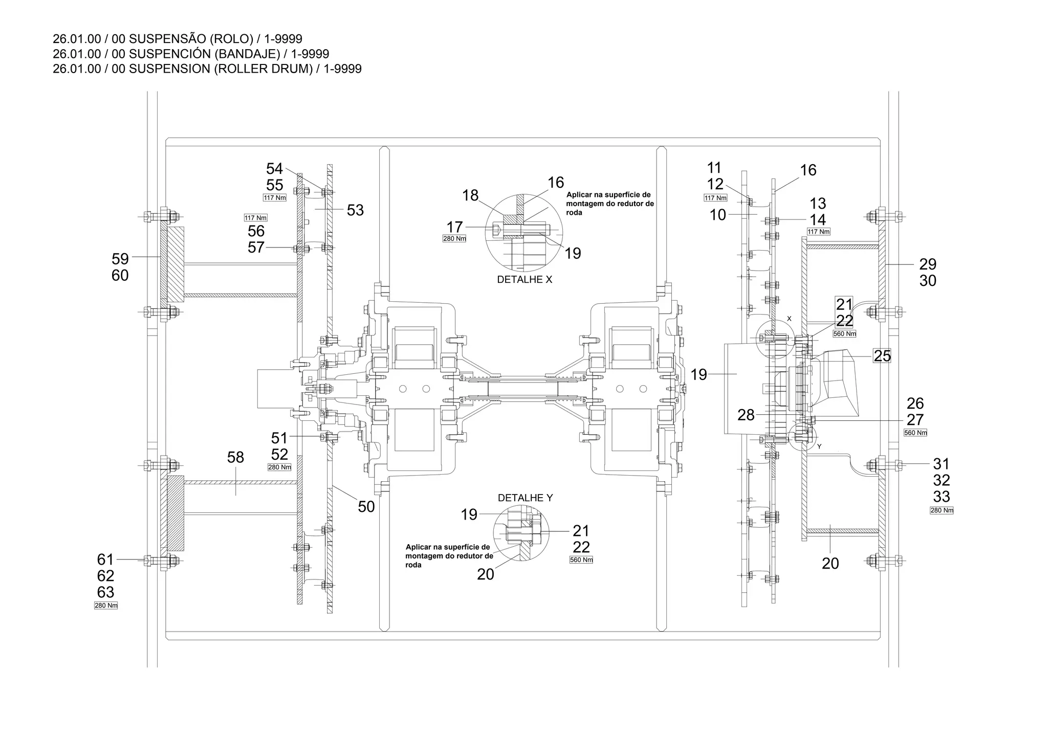 26.01.00 / 00 SUSPENSÃO (ROLO) / 1-9999
26.01.00 / 00 SUSPENCIÓN (BANDAJE) / 1-9999
26.01.00 / 00 SUSPENSION (ROLLER DRUM) / 1-9999
12
11
55
54 16
10 14
13
30
29
22
21
19
25
28
20
33
32
31
17
18
60
59
53
57
56
19
20
63
62
61
50
52
51
58
16
22
21
19
27
26
280 Nm
560 Nm
280 Nm
280 Nm
117 Nm
117 Nm
Y
X
280 Nm
560 Nm
117 Nm
117 Nm
560 Nm
DETALHE Y
DETALHE X
Aplicar na superfície de
montagem do redutor de
roda
Aplicar na superfície de
montagem do redutor de
roda
 