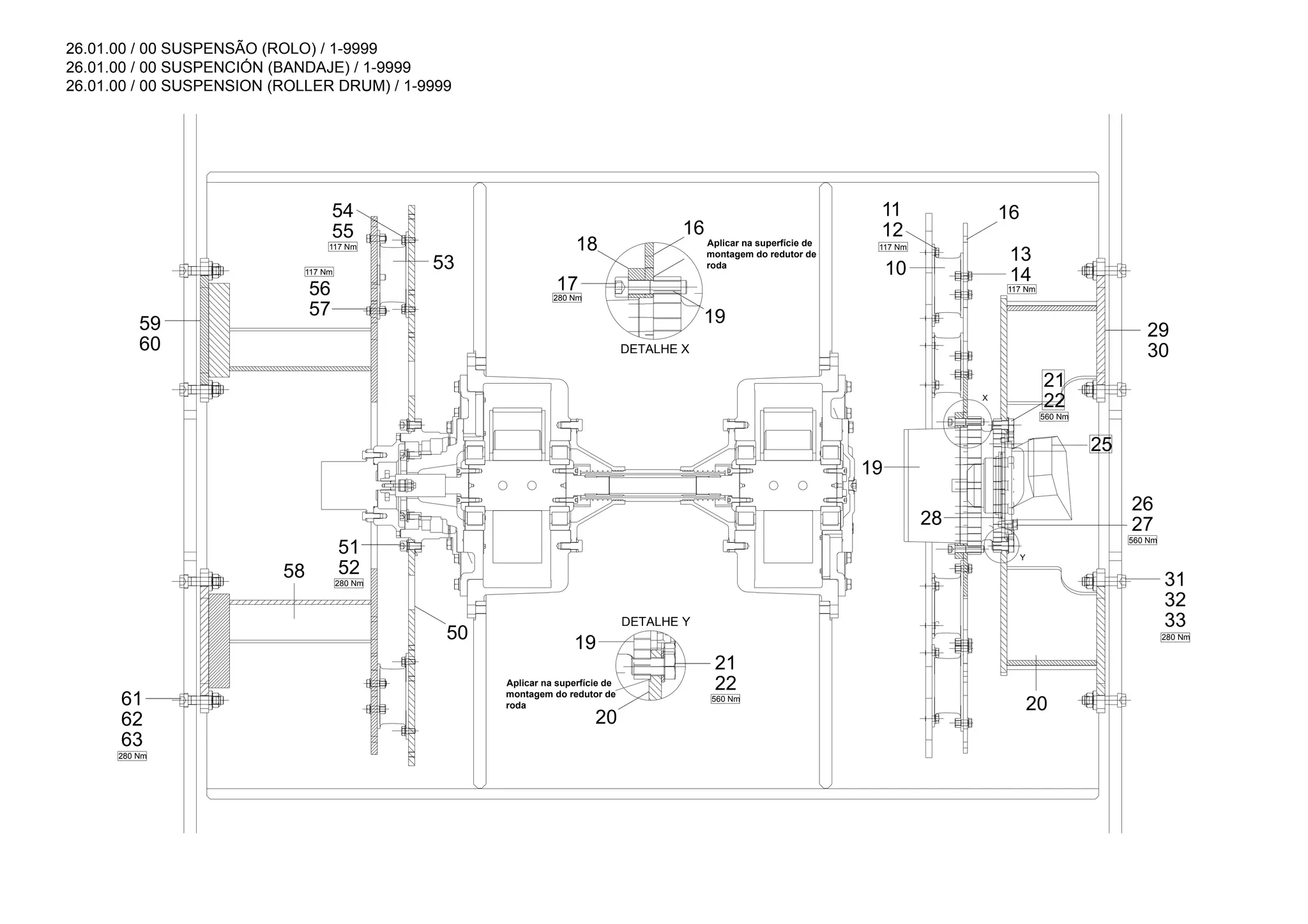 26.01.00 / 00 SUSPENSÃO (ROLO) / 1-9999
26.01.00 / 00 SUSPENCIÓN (BANDAJE) / 1-9999
26.01.00 / 00 SUSPENSION (ROLLER DRUM) / 1-9999
12
11
55
54 16
10 14
13
30
29
22
21
19
25
28
20
33
32
31
17
18
60
59
53
57
56
19
20
63
62
61
50
52
51
58
16
22
21
19
27
26
280 Nm
560 Nm
280 Nm
280 Nm
117 Nm
117 Nm
Y
X
280 Nm
560 Nm
117 Nm
117 Nm
560 Nm
DETALHE Y
DETALHE X
Aplicar na superfície de
montagem do redutor de
roda
Aplicar na superfície de
montagem do redutor de
roda
 