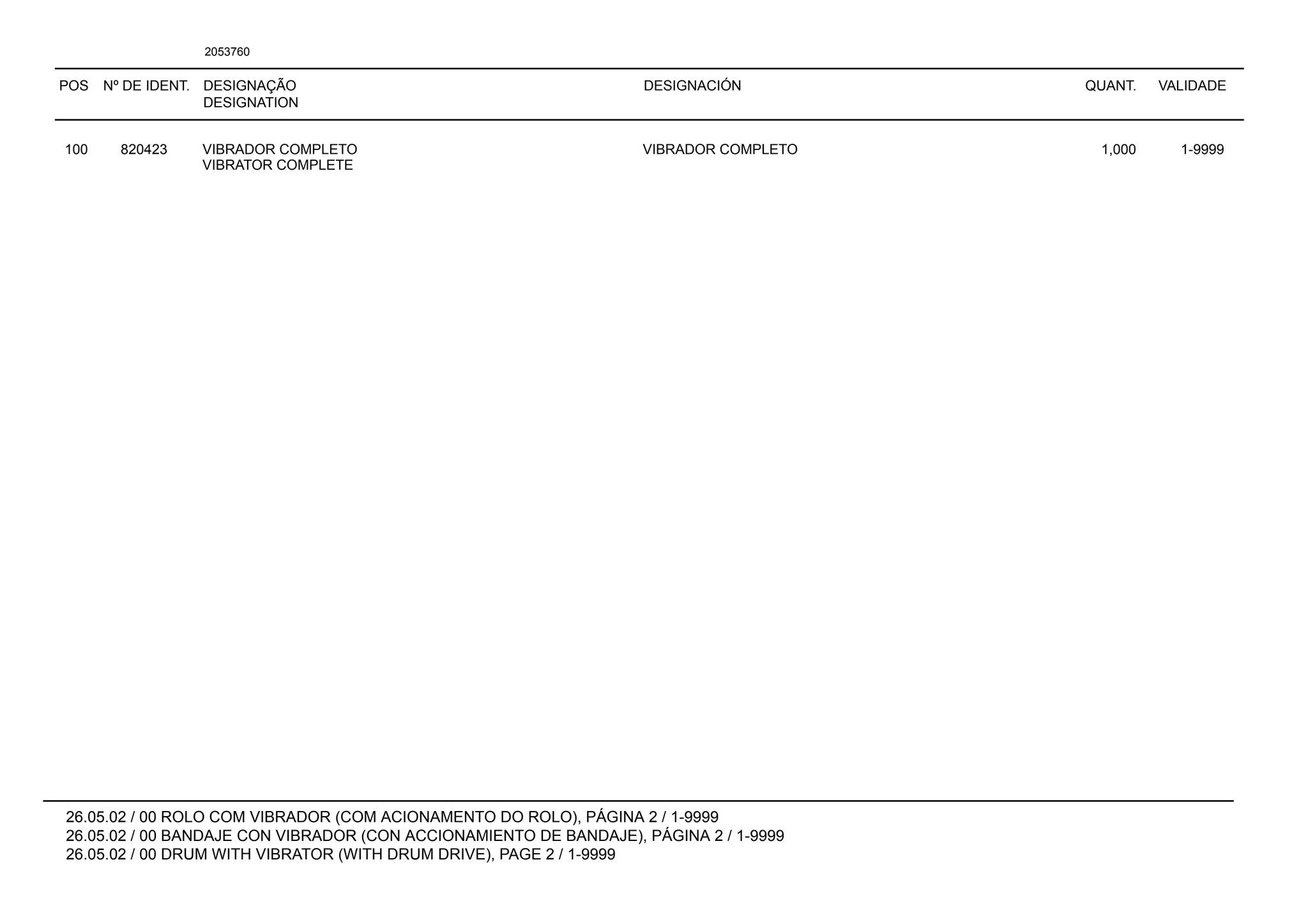 POS Nº DE IDENT. DESIGNAÇÃO
DESIGNATION
DESIGNACIÓN QUANT. VALIDADE
26.05.02 / 00 ROLO COM VIBRADOR (COM ACIONAMENTO DO ROLO), PÁGINA 2 / 1-9999
26.05.02 / 00 BANDAJE CON VIBRADOR (CON ACCIONAMIENTO DE BANDAJE), PÁGINA 2 / 1-9999
26.05.02 / 00 DRUM WITH VIBRATOR (WITH DRUM DRIVE), PAGE 2 / 1-9999
2053760
100 820423 VIBRADOR COMPLETO VIBRADOR COMPLETO 1,000 1-9999
VIBRATOR COMPLETE
 