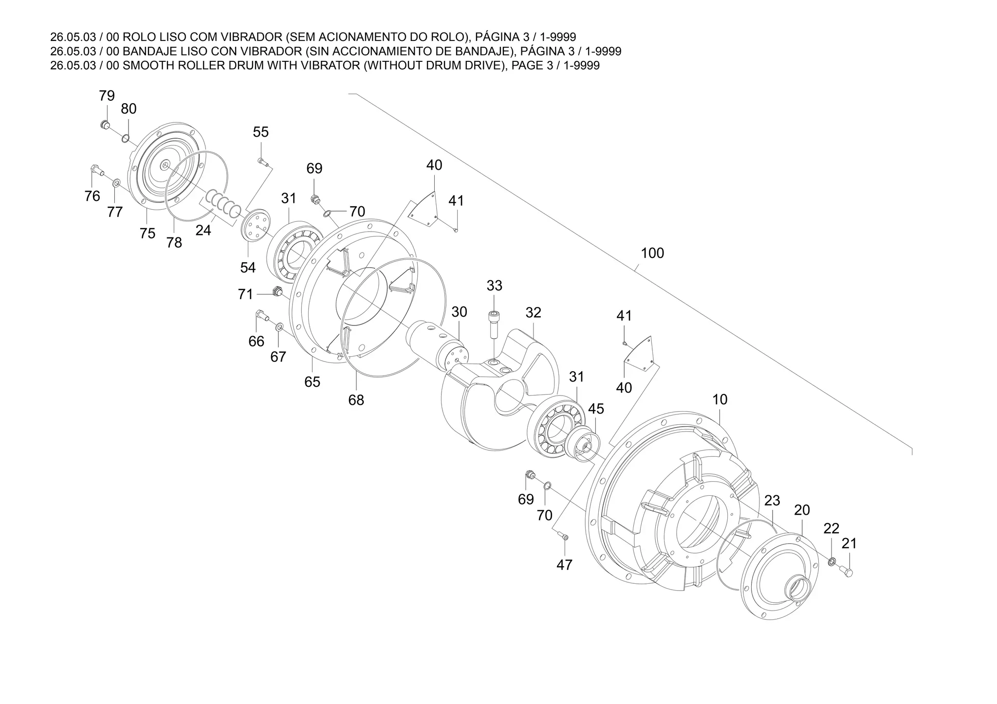 26.05.03 / 00 ROLO LISO COM VIBRADOR (SEM ACIONAMENTO DO ROLO), PÁGINA 3 / 1-9999
26.05.03 / 00 BANDAJE LISO CON VIBRADOR (SIN ACCIONAMIENTO DE BANDAJE), PÁGINA 3 / 1-9999
26.05.03 / 00 SMOOTH ROLLER DRUM WITH VIBRATOR (WITHOUT DRUM DRIVE), PAGE 3 / 1-9999
71
66
21
41
40
20
79
70
32
65
100
40
69
33
75
77
76
55
78
31
23
47
80
24
67
22
54
31
69
68
30
10
70
41
45
 