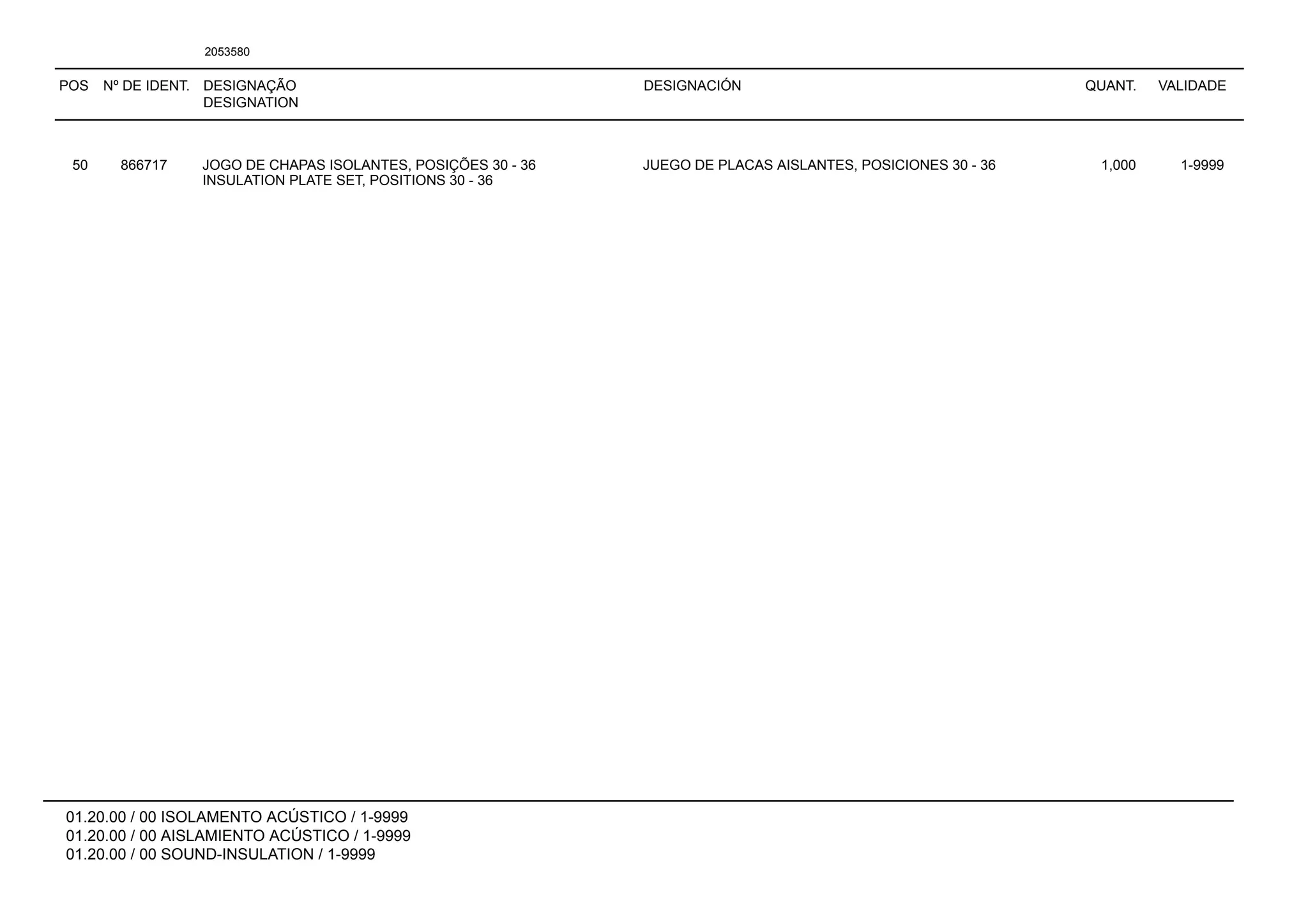 POS Nº DE IDENT. DESIGNAÇÃO
DESIGNATION
DESIGNACIÓN QUANT. VALIDADE
01.20.00 / 00 ISOLAMENTO ACÚSTICO / 1-9999
01.20.00 / 00 AISLAMIENTO ACÚSTICO / 1-9999
01.20.00 / 00 SOUND-INSULATION / 1-9999
2053580
50 866717 JOGO DE CHAPAS ISOLANTES, POSIÇÕES 30 - 36 JUEGO DE PLACAS AISLANTES, POSICIONES 30 - 36 1,000 1-9999
INSULATION PLATE SET, POSITIONS 30 - 36
 